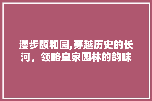 漫步颐和园,穿越历史的长河，领略皇家园林的韵味