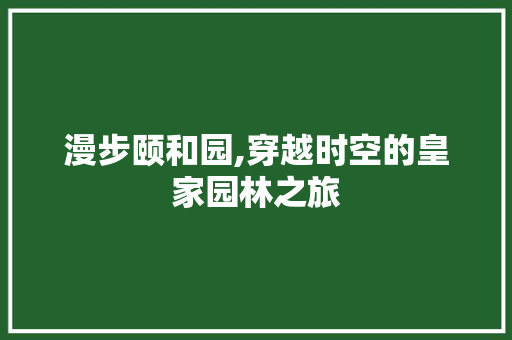 漫步颐和园,穿越时空的皇家园林之旅