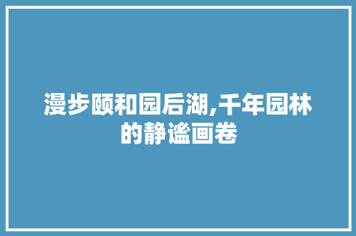 漫步颐和园后湖,千年园林的静谧画卷