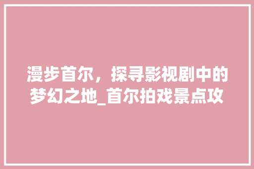 漫步首尔，探寻影视剧中的梦幻之地_首尔拍戏景点攻略