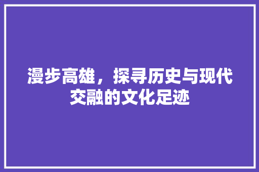 漫步高雄，探寻历史与现代交融的文化足迹