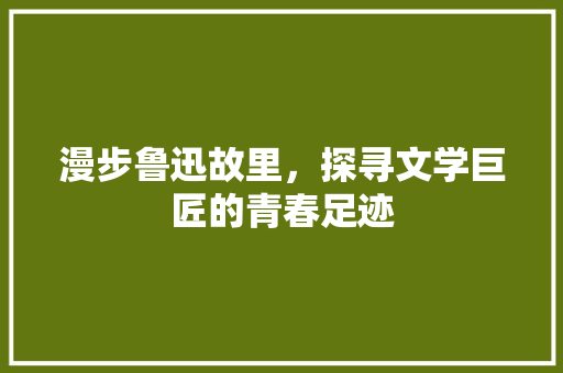 漫步鲁迅故里，探寻文学巨匠的青春足迹