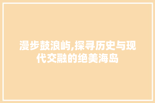 漫步鼓浪屿,探寻历史与现代交融的绝美海岛