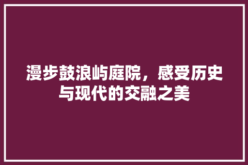 漫步鼓浪屿庭院，感受历史与现代的交融之美