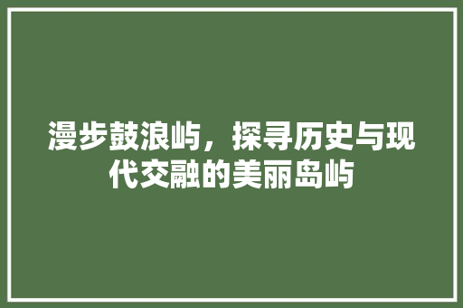 漫步鼓浪屿，探寻历史与现代交融的美丽岛屿