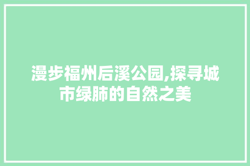 漫步福州后溪公园,探寻城市绿肺的自然之美