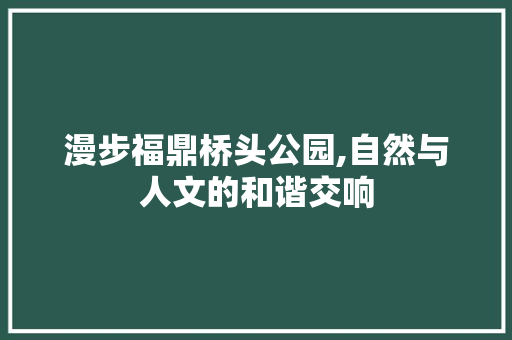 漫步福鼎桥头公园,自然与人文的和谐交响