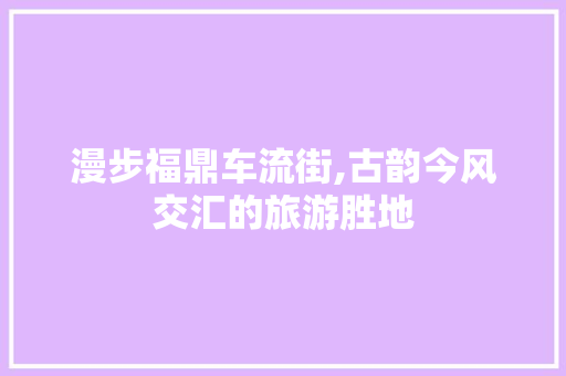 漫步福鼎车流街,古韵今风交汇的旅游胜地