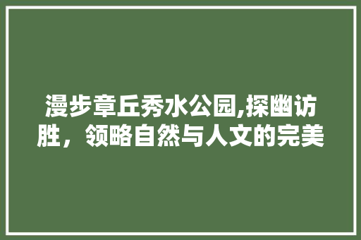 漫步章丘秀水公园,探幽访胜，领略自然与人文的完美融合