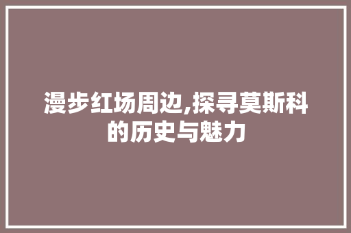 漫步红场周边,探寻莫斯科的历史与魅力