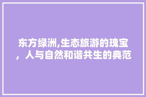 东方绿洲,生态旅游的瑰宝，人与自然和谐共生的典范