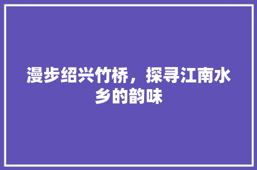 漫步绍兴竹桥，探寻江南水乡的韵味