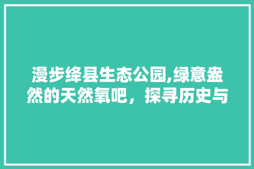 漫步绛县生态公园,绿意盎然的天然氧吧，探寻历史与现代的交融