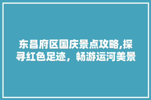 东昌府区国庆景点攻略,探寻红色足迹，畅游运河美景