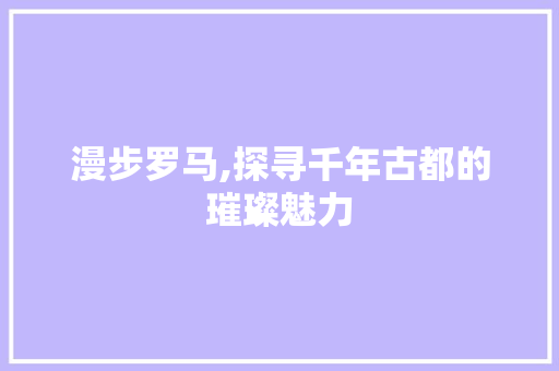 漫步罗马,探寻千年古都的璀璨魅力