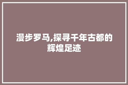 漫步罗马,探寻千年古都的辉煌足迹