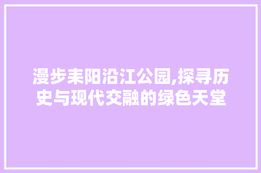 漫步耒阳沿江公园,探寻历史与现代交融的绿色天堂