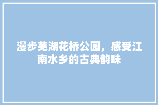 漫步芜湖花桥公园，感受江南水乡的古典韵味