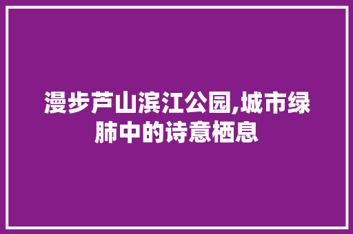 漫步芦山滨江公园,城市绿肺中的诗意栖息  第1张