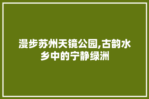 漫步苏州天镜公园,古韵水乡中的宁静绿洲