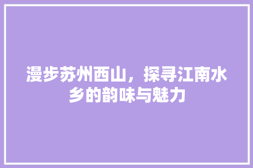 漫步苏州西山，探寻江南水乡的韵味与魅力