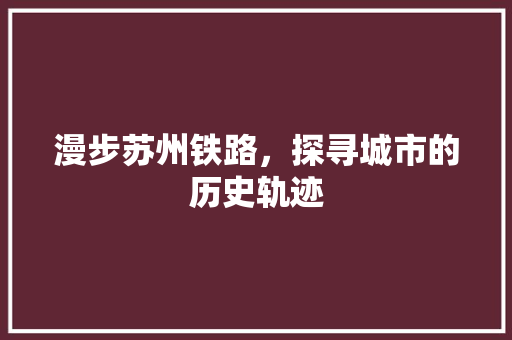 漫步苏州铁路，探寻城市的历史轨迹