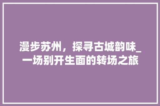 漫步苏州，探寻古城韵味_一场别开生面的转场之旅