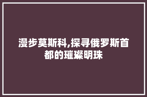 漫步莫斯科,探寻俄罗斯首都的璀璨明珠