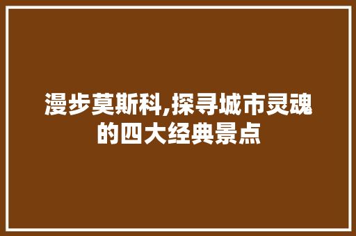 漫步莫斯科,探寻城市灵魂的四大经典景点