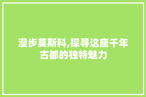 漫步莫斯科,探寻这座千年古都的独特魅力