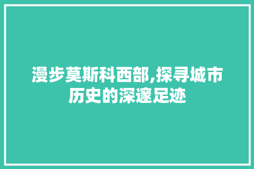 漫步莫斯科西部,探寻城市历史的深邃足迹