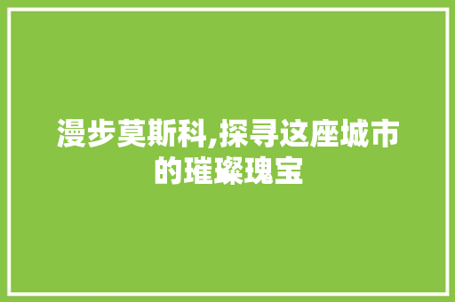 漫步莫斯科,探寻这座城市的璀璨瑰宝