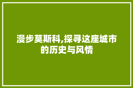 漫步莫斯科,探寻这座城市的历史与风情