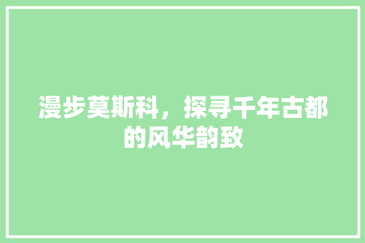 漫步莫斯科，探寻千年古都的风华韵致