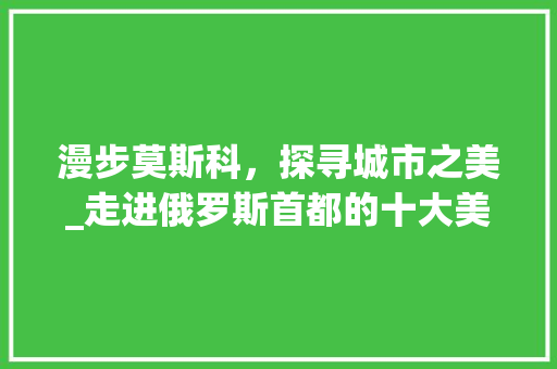 漫步莫斯科，探寻城市之美_走进俄罗斯首都的十大美丽景点