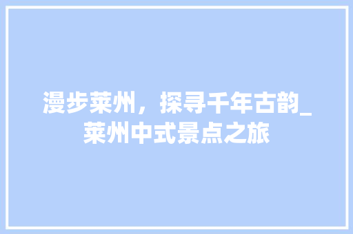 漫步莱州，探寻千年古韵_莱州中式景点之旅