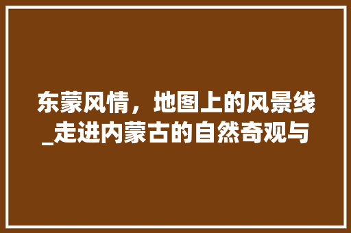 东蒙风情，地图上的风景线_走进内蒙古的自然奇观与民族风情