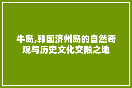 牛岛,韩国济州岛的自然奇观与历史文化交融之地