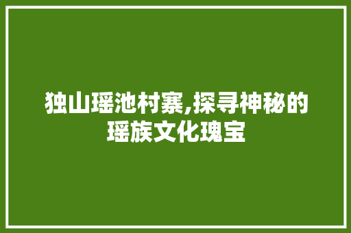 独山瑶池村寨,探寻神秘的瑶族文化瑰宝