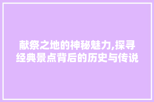 献祭之地的神秘魅力,探寻经典景点背后的历史与传说