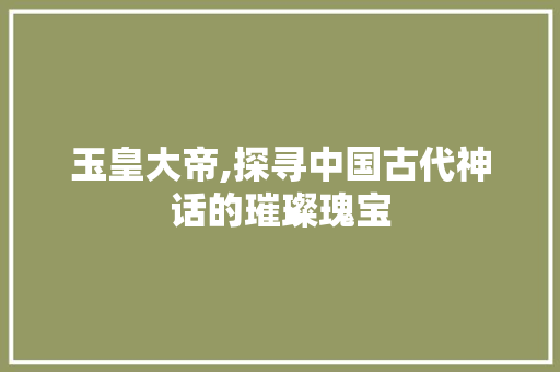 玉皇大帝,探寻中国古代神话的璀璨瑰宝