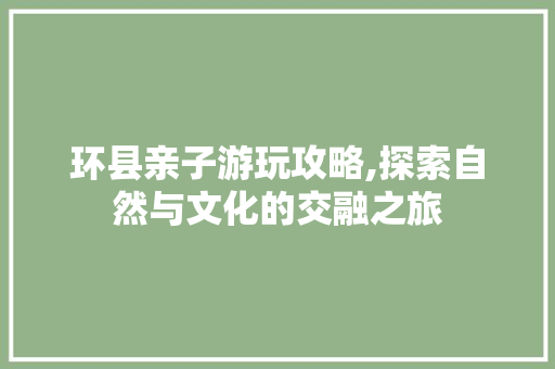 环县亲子游玩攻略,探索自然与文化的交融之旅