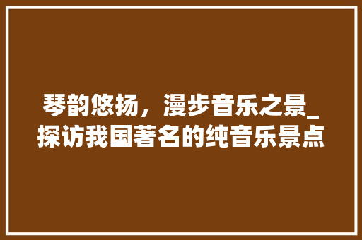 琴韵悠扬，漫步音乐之景_探访我国著名的纯音乐景点