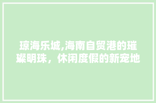 琼海乐城,海南自贸港的璀璨明珠，休闲度假的新宠地