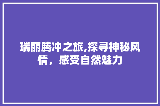 瑞丽腾冲之旅,探寻神秘风情，感受自然魅力