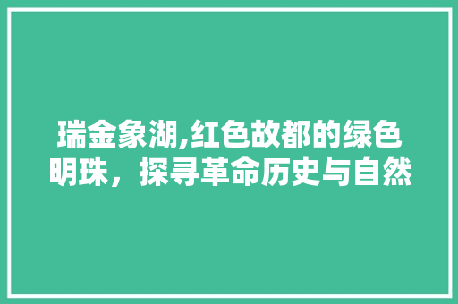 瑞金象湖,红色故都的绿色明珠，探寻革命历史与自然风光的交融之美