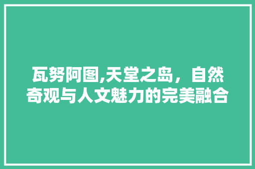 瓦努阿图,天堂之岛，自然奇观与人文魅力的完美融合