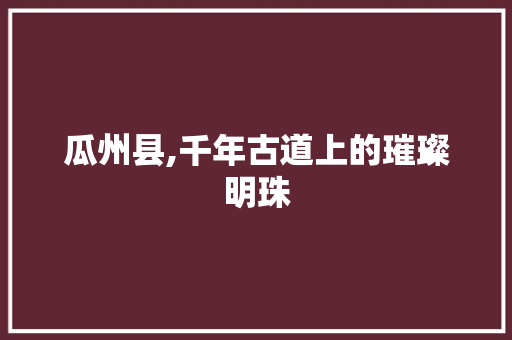 瓜州县,千年古道上的璀璨明珠