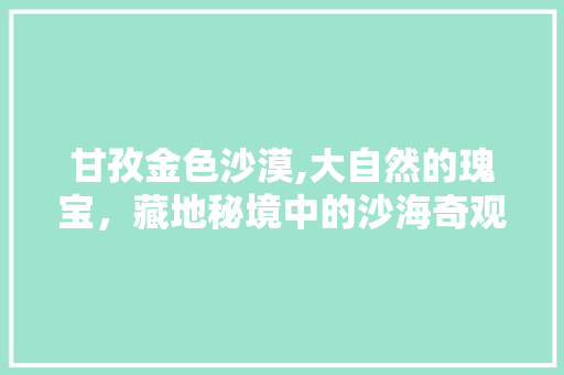 甘孜金色沙漠,大自然的瑰宝，藏地秘境中的沙海奇观