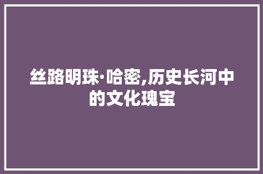 丝路明珠·哈密,历史长河中的文化瑰宝